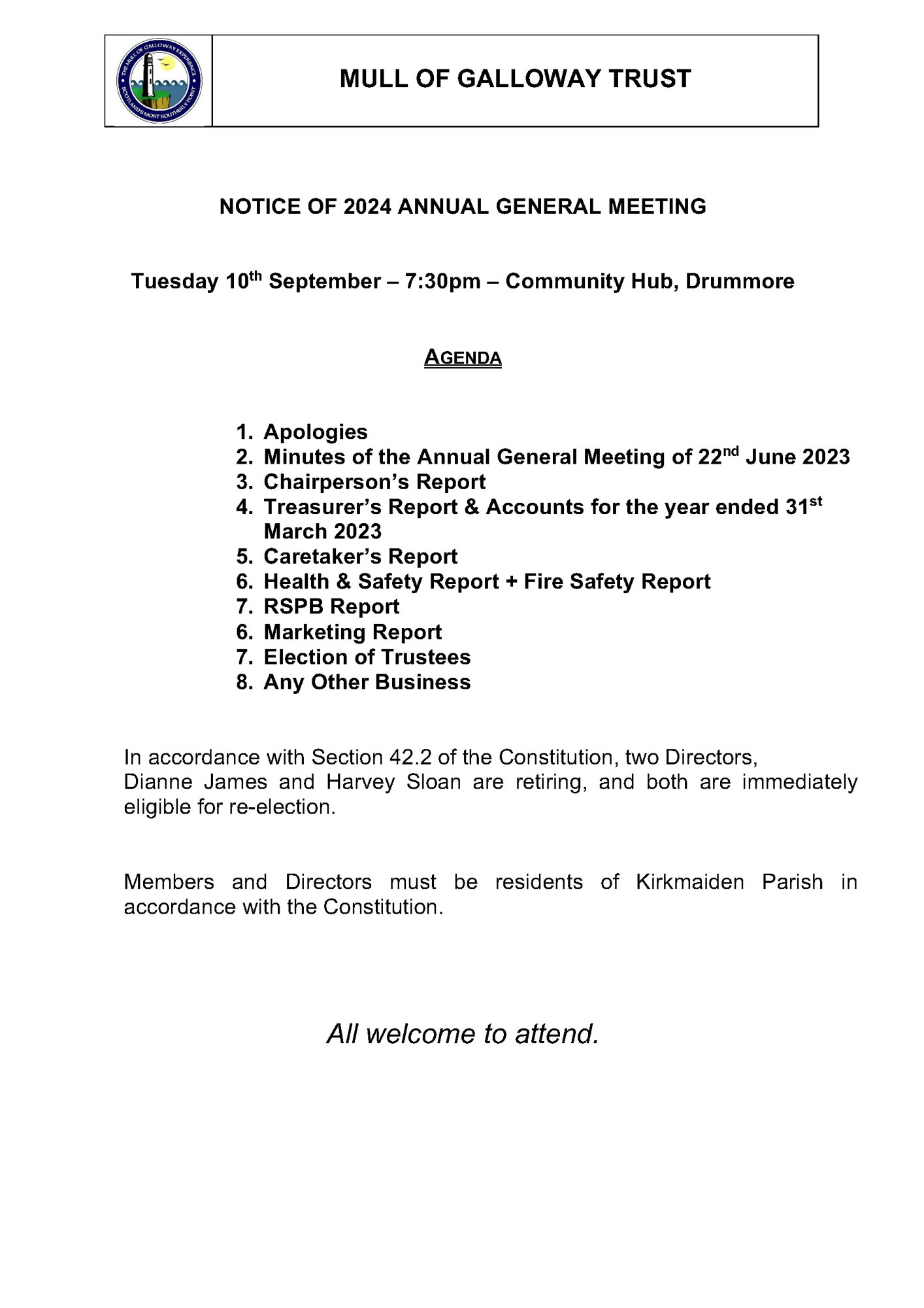 NOTICE OF 2024 ANNUAL GENERAL MEETING Tuesday 10th September – 7:30pm – Community Hub, Drummore AGENDA 1. Apologies 2. Minutes of the Annual General Meeting of 22nd June 2023 3. Chairperson’s Report 4. Treasurer’s Report & Accounts for the year ended 31st March 2023 5. Caretaker’s Report 6. Health & Safety Report + Fire Safety Report 7. RSPB Report 6. Marketing Report 7. Election of Trustees 8. Any Other Business In accordance with Section 42.2 of the Constitution, two Directors, Dianne James and Harvey Sloan are retiring, and both are immediately eligible for re-election. Members and Directors must be residents of Kirkmaiden Parish in accordance with the Constitution. All welcome to attend. 